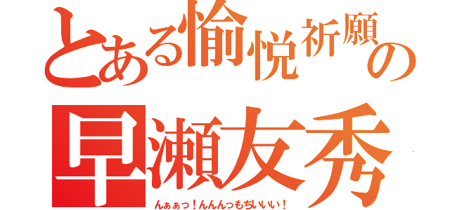 とある愉悦祈願の早瀬友秀（んぁぁっ！んんんっもぢいいい！）