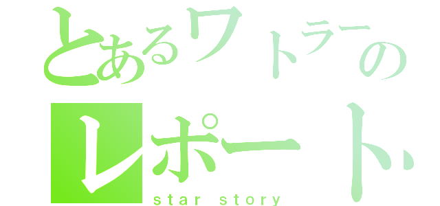 とあるワトラーのレポート（ｓｔａｒ ｓｔｏｒｙ）