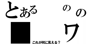 とある　　の　の　　　ワ（これが何に見える？）