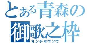 とある青森の御歌之枠（オンチホウソウ）