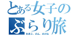 とある女子のぶらり旅（わきこ、のん、めがね）