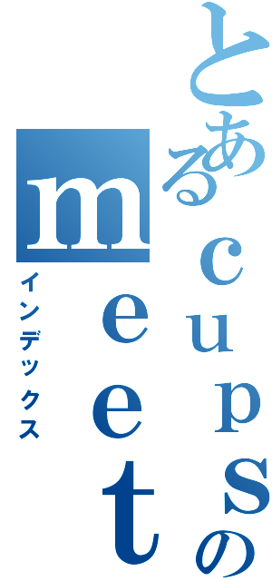 とあるｃｕｐｓのｍｅｅｔｉｎｇ ｐｏｉｎｔ（インデックス）