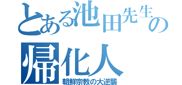 とある池田先生の帰化人（朝鮮宗教の大逆襲）