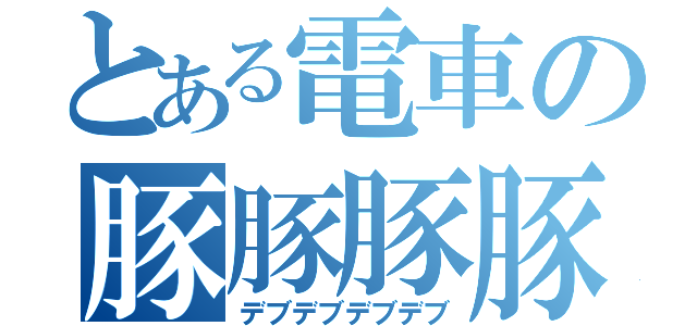 とある電車の豚豚豚豚（デブデブデブデブ）