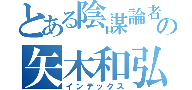 とある陰謀論者の矢木和弘（インデックス）