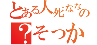 とある人死なないの？そっかー（）