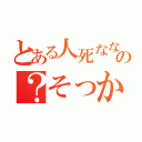 とある人死なないの？そっかー（）