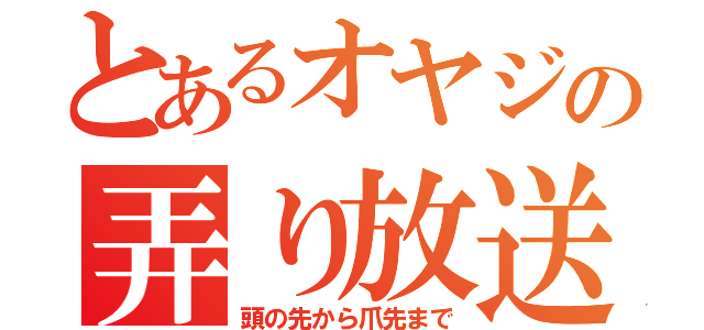 とあるオヤジの弄り放送（頭の先から爪先まで）