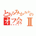 とあるみかみかのオフ会Ⅱ（なのだよ！）