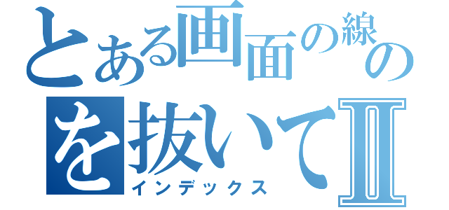 とある画面の線のを抜いてやろうかⅡ（インデックス）