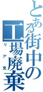 とある街中の工場廃棄物（リア充）