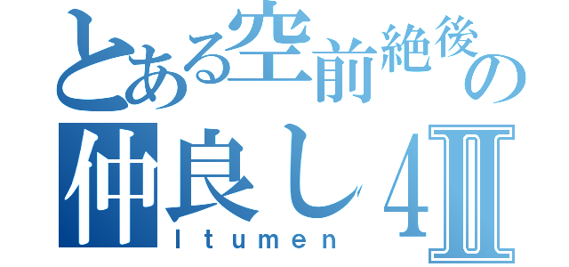 とある空前絶後の仲良し４人組Ⅱ（Ｉｔｕｍｅｎ）