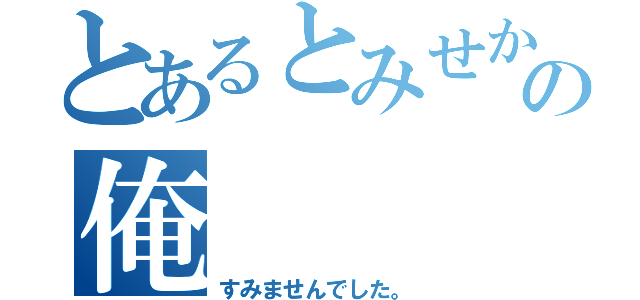 とあるとみせかけての俺（すみませんでした。）