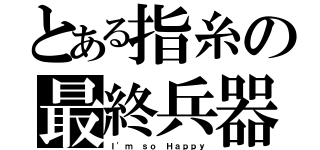 とある指糸の最終兵器（Ｉ'ｍ ｓｏ Ｈａｐｐｙ）