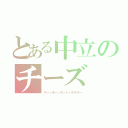 とある中立のチーズ（ヤーッホーッホットゥラララー）