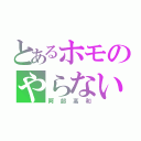 とあるホモのやらないか？（阿部高和）