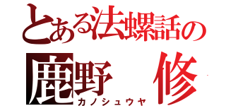 とある法螺話の鹿野 修哉（カノシュウヤ）