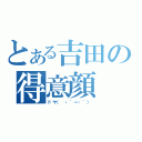 とある吉田の得意顔（ドヤ（ ・´ー・｀））