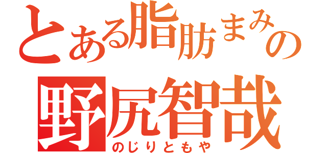 とある脂肪まみれの野尻智哉（のじりともや）