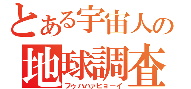 とある宇宙人の地球調査（フゥハハァヒョーイ）