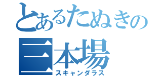 とあるたぬきの三本場（スキャンダラス）