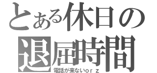 とある休日の退屈時間（電話が来ないｏｒｚ）