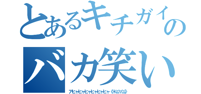 とあるキチガイのバカ笑い（アヒャヒャヒャヒャヒャヒャ《＊≧∀≦》）