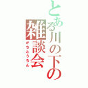 とある川の下の雑談会（がちとうろん）