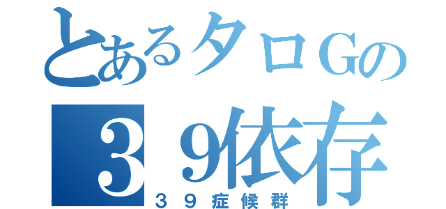 とあるタロＧの３９依存（３９症候群）