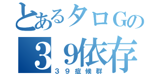 とあるタロＧの３９依存（３９症候群）