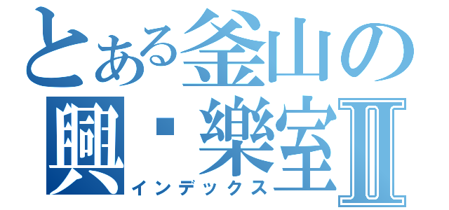 とある釜山の興娛樂室Ⅱ（インデックス）