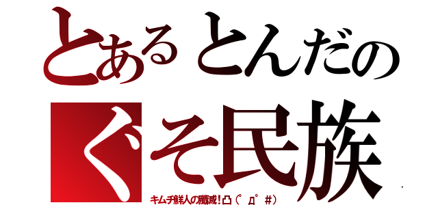 とあるとんだのぐそ民族（キムチ鮮人の殲滅！凸（°д°＃））