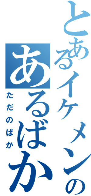 とあるイケメンのあるばか（ただのばか）