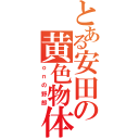 とある安田の黄色物体（ｏｎの野郎）