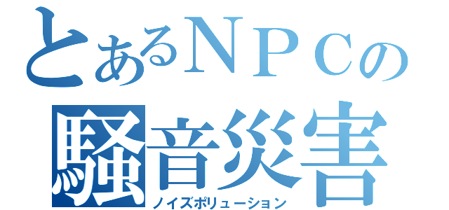 とあるＮＰＣの騒音災害（ノイズポリューション）