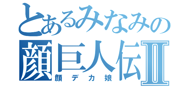 とあるみなみの顔巨人伝Ⅱ（顔デカ娘）