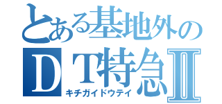 とある基地外のＤＴ特急Ⅱ（キチガイドウテイ）