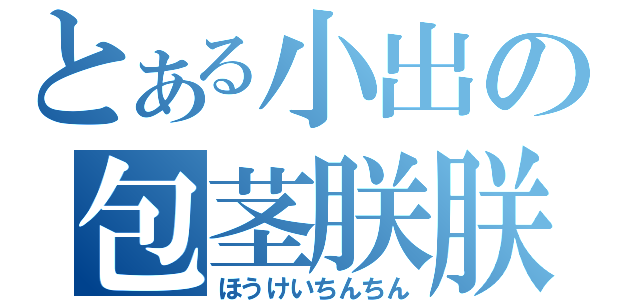 とある小出の包茎朕朕（ほうけいちんちん）