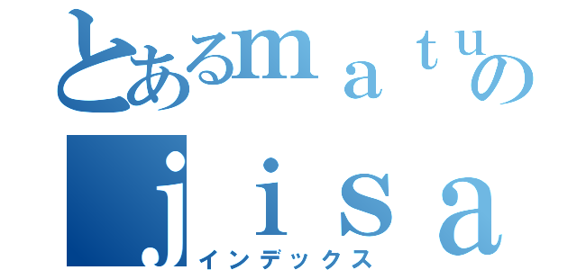 とあるｍａｔｕｄａのｊｉｓａｔｕｓｉｇａ（インデックス）