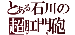 とある石川の超肛門砲（ゲリ）