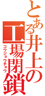 とある井上の工場閉鎖（コウジョウチョウ）