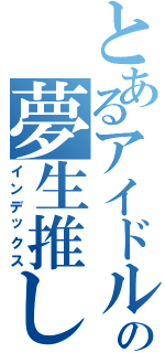 とあるアイドルの夢生推し（インデックス）