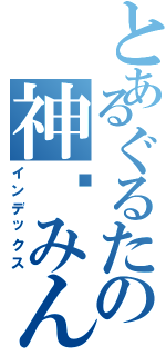 とあるぐるたの神酱みん（インデックス）