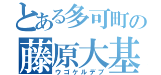 とある多可町の藤原大基（ウゴケルデブ）