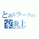 とあるラークの家炎上（ＷＡ☆ＲＯ☆ＳＵ）