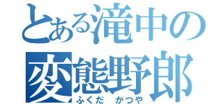 とある滝中の変態野郎（ふくだ かつや）