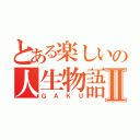 とある楽しいの人生物語Ⅱ（ＧＡＫＵ）