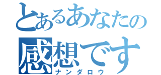 とあるあなたの感想ですよね（ナンダロウ）