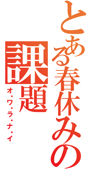 とある春休みの課題（オ・ワ・ラ・ナ・イ）