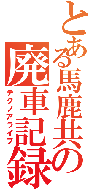 とある馬鹿共の廃車記録（テクノアライブ）
